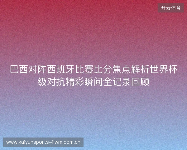 巴西对阵西班牙比赛比分焦点解析世界杯级对抗精彩瞬间全记录回顾 巴西对阵西班牙比赛比分焦点解析世界杯级对抗精彩瞬间全记录回顾